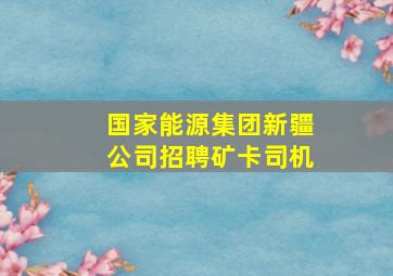 国家能源集团新疆公司招聘矿卡司机