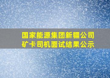 国家能源集团新疆公司矿卡司机面试结果公示