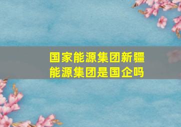 国家能源集团新疆能源集团是国企吗