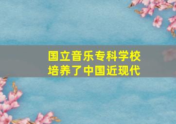 国立音乐专科学校培养了中国近现代