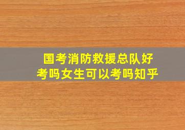 国考消防救援总队好考吗女生可以考吗知乎