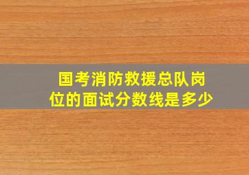 国考消防救援总队岗位的面试分数线是多少