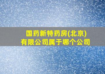 国药新特药房(北京)有限公司属于哪个公司