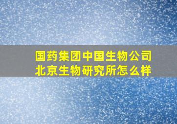 国药集团中国生物公司北京生物研究所怎么样