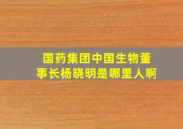 国药集团中国生物董事长杨晓明是哪里人啊