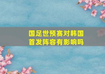 国足世预赛对韩国首发阵容有影响吗