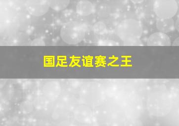 国足友谊赛之王