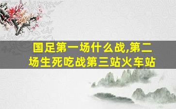 国足第一场什么战,第二场生死吃战第三站火车站