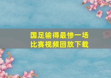 国足输得最惨一场比赛视频回放下载