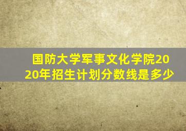 国防大学军事文化学院2020年招生计划分数线是多少