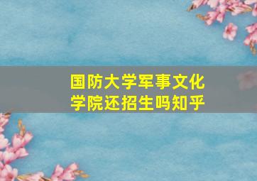 国防大学军事文化学院还招生吗知乎