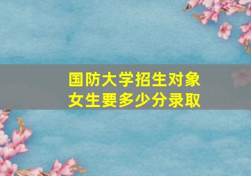 国防大学招生对象女生要多少分录取