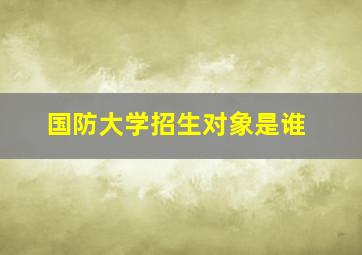 国防大学招生对象是谁