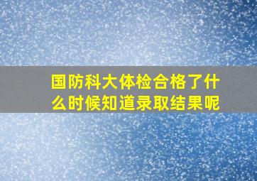 国防科大体检合格了什么时候知道录取结果呢