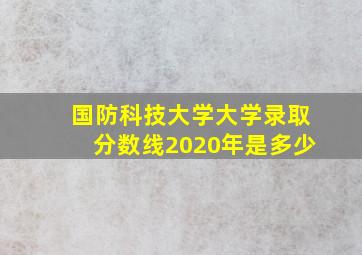 国防科技大学大学录取分数线2020年是多少