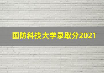 国防科技大学录取分2021