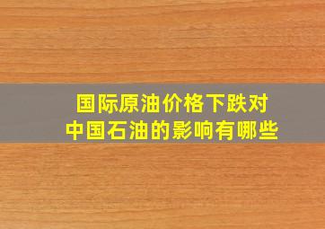 国际原油价格下跌对中国石油的影响有哪些