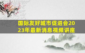 国际友好城市促进会2023年最新消息视频讲座