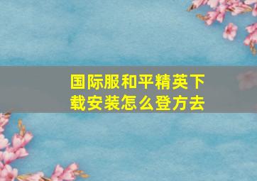 国际服和平精英下载安装怎么登方去