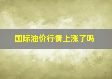 国际油价行情上涨了吗