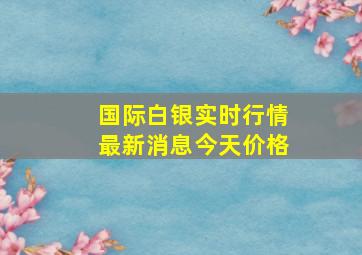 国际白银实时行情最新消息今天价格