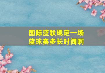 国际篮联规定一场篮球赛多长时间啊