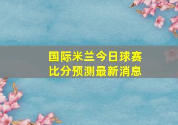 国际米兰今日球赛比分预测最新消息