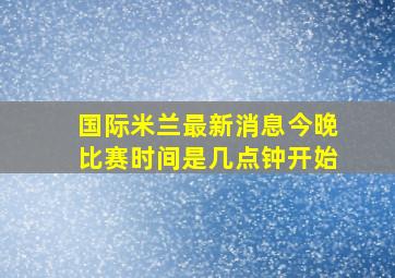 国际米兰最新消息今晚比赛时间是几点钟开始