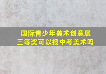 国际青少年美术创意展三等奖可以报中考美术吗