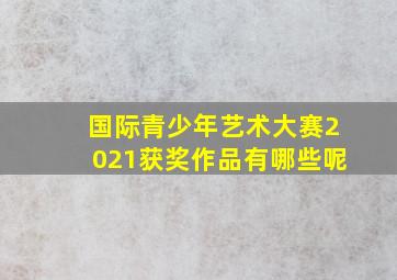 国际青少年艺术大赛2021获奖作品有哪些呢