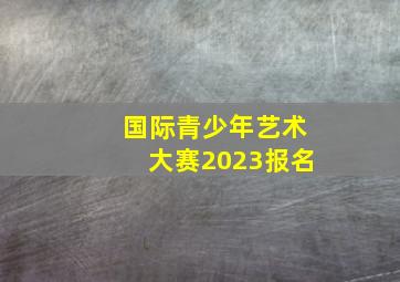 国际青少年艺术大赛2023报名