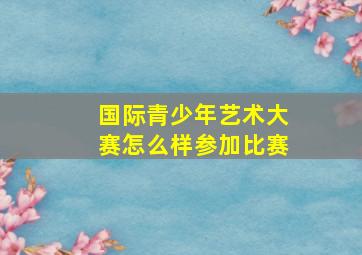 国际青少年艺术大赛怎么样参加比赛