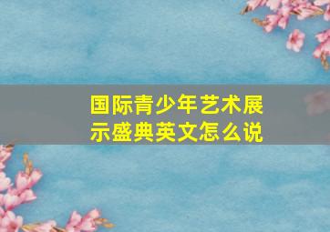 国际青少年艺术展示盛典英文怎么说