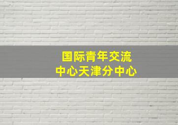 国际青年交流中心天津分中心