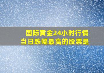 国际黄金24小时行情当日跌幅最高的股票是