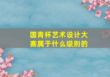 国青杯艺术设计大赛属于什么级别的