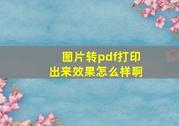 图片转pdf打印出来效果怎么样啊