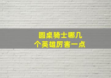 圆桌骑士哪几个英雄厉害一点