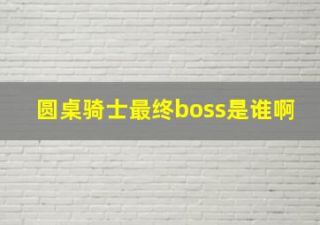 圆桌骑士最终boss是谁啊