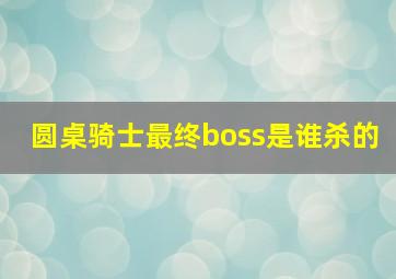 圆桌骑士最终boss是谁杀的