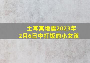 土耳其地震2023年2月6日中打饭的小女孩