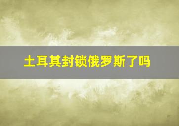 土耳其封锁俄罗斯了吗