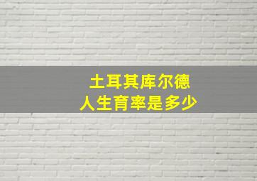 土耳其库尔德人生育率是多少