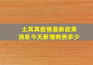 土耳其疫情最新政策消息今天新增病例多少