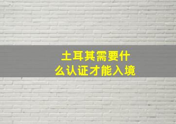 土耳其需要什么认证才能入境