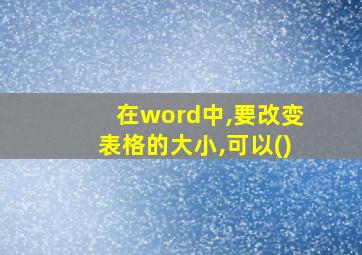 在word中,要改变表格的大小,可以()