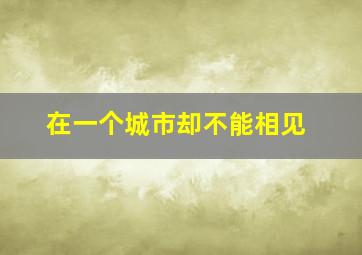 在一个城市却不能相见