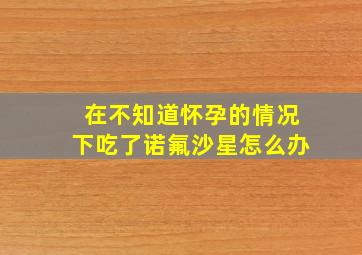 在不知道怀孕的情况下吃了诺氟沙星怎么办