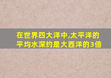 在世界四大洋中,太平洋的平均水深约是大西洋的3倍