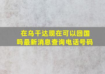 在乌干达现在可以回国吗最新消息查询电话号码